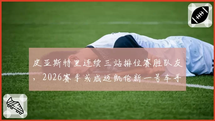 皮亚斯特里连续三站排位赛胜队友，2026赛季或成迈凯伦新一号车手