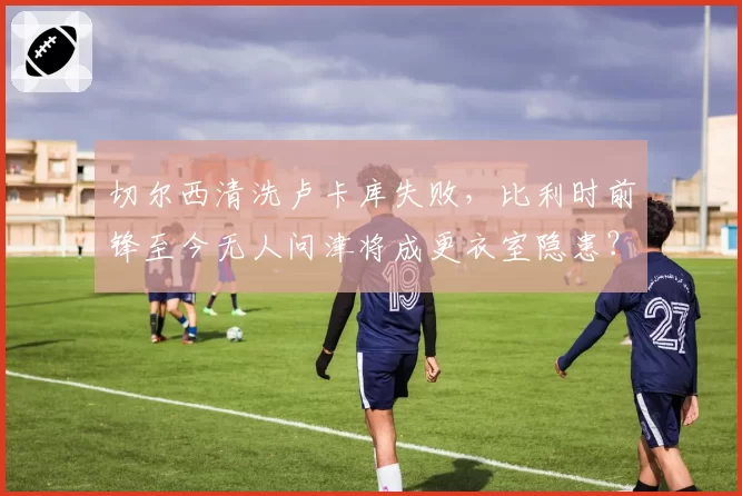 切尔西清洗卢卡库失败，比利时前锋至今无人问津将成更衣室隐患？