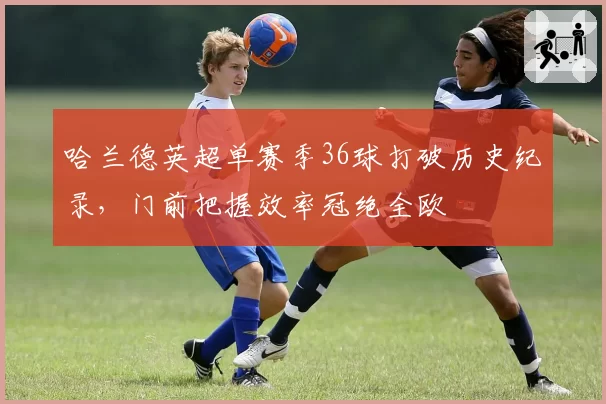 哈兰德英超单赛季36球打破历史纪录，门前把握效率冠绝全欧