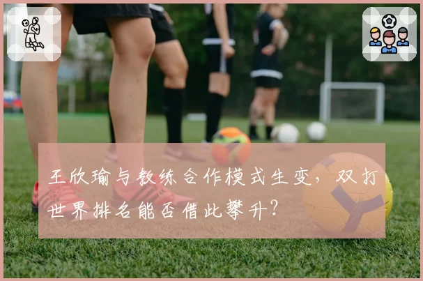 王欣瑜与教练合作模式生变,双打世界排名能否借此攀升?