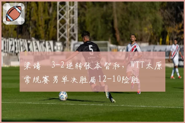 梁靖崑3-2逆转张本智和，WTT太原常规赛男单决胜局12-10险胜