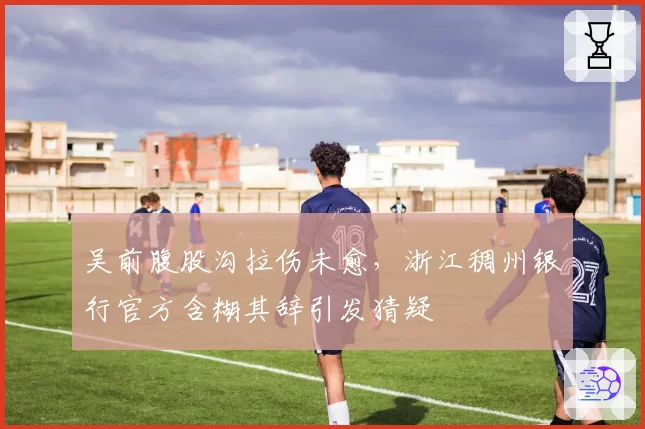 吴前腹股沟拉伤未愈,浙江稠州银行官方含糊其辞引发猜疑