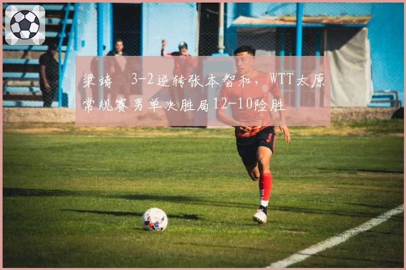 梁靖崑3-2逆转张本智和，WTT太原常规赛男单决胜局12-10险胜