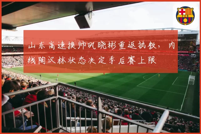 山东高速换帅巩晓彬重返执教，内线陶汉林状态决定季后赛上限