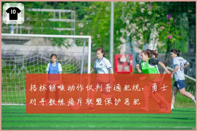 格林锁喉动作仅判普通犯规，勇士对手教练痛斥联盟保护恶犯