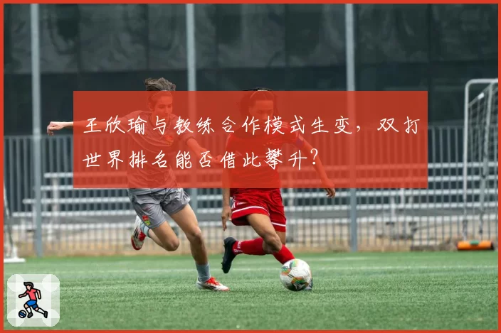 王欣瑜与教练合作模式生变,双打世界排名能否借此攀升?