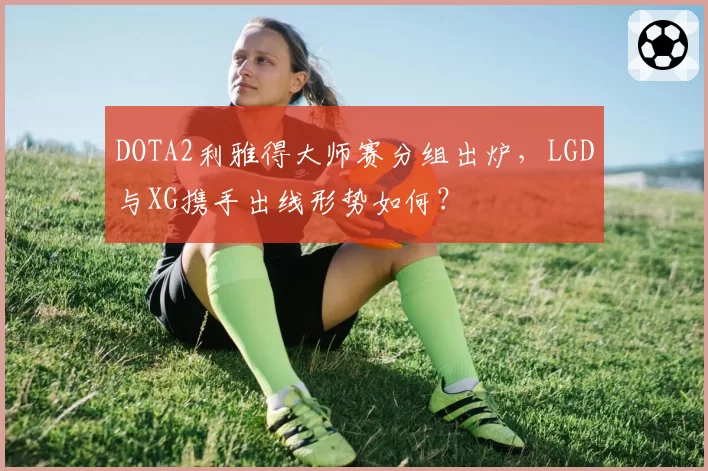DOTA2利雅得大师赛分组出炉，LGD与XG携手出线形势如何？