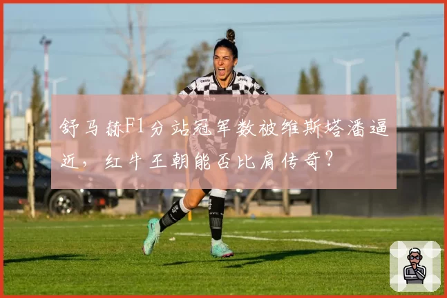 舒马赫F1分站冠军数被维斯塔潘逼近，红牛王朝能否比肩传奇？