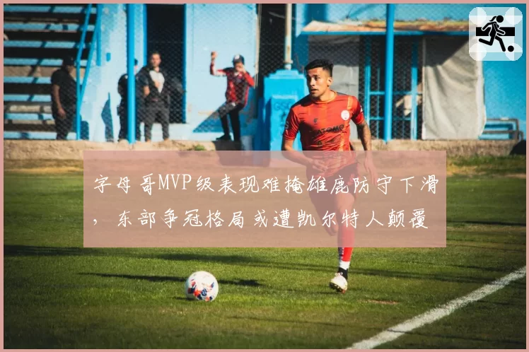 字母哥MVP级表现难掩雄鹿防守下滑，东部争冠格局或遭凯尔特人颠覆？