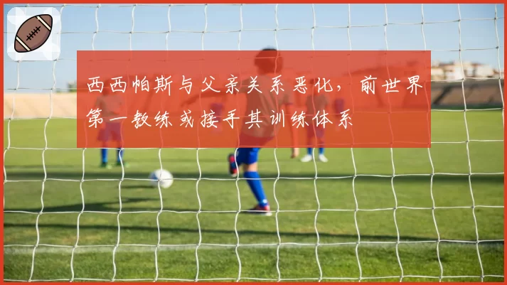 西西帕斯与父亲关系恶化,前世界第一教练或接手其训练体系