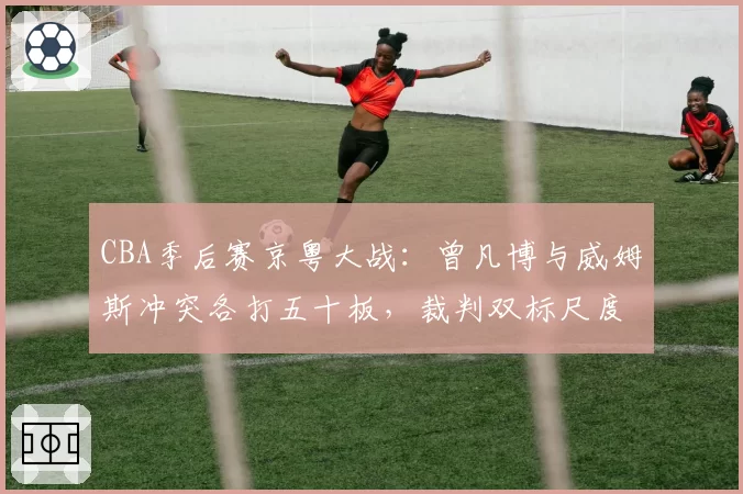 CBA季后赛京粤大战：曾凡博与威姆斯冲突各打五十板，裁判双标尺度引双方不满