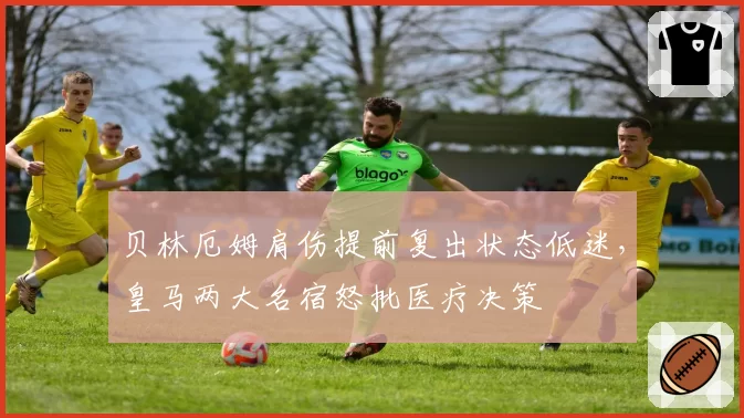 贝林厄姆肩伤提前复出状态低迷，皇马两大名宿怒批医疗决策
