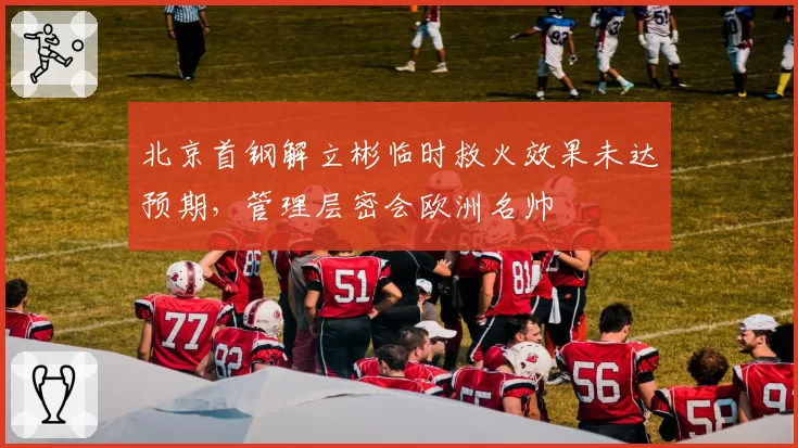北京首钢解立彬临时救火效果未达预期，管理层密会欧洲名帅
