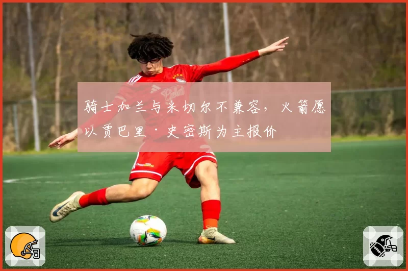 骑士加兰与米切尔不兼容，火箭愿以贾巴里·史密斯为主报价