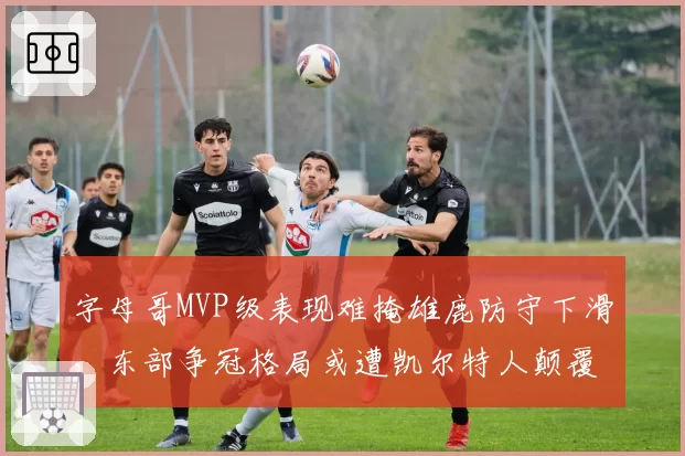 字母哥MVP级表现难掩雄鹿防守下滑,东部争冠格局或遭凯尔特人颠覆?