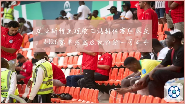 皮亚斯特里连续三站排位赛胜队友，2026赛季或成迈凯伦新一号车手