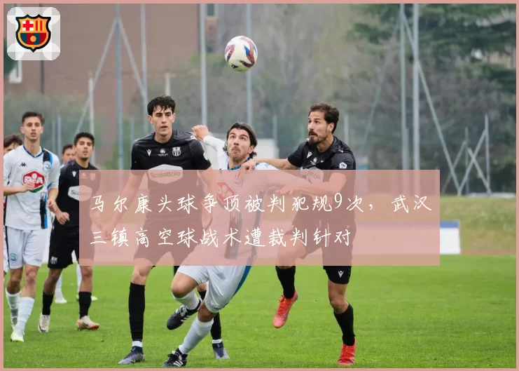 马尔康头球争顶被判犯规9次，武汉三镇高空球战术遭裁判针对