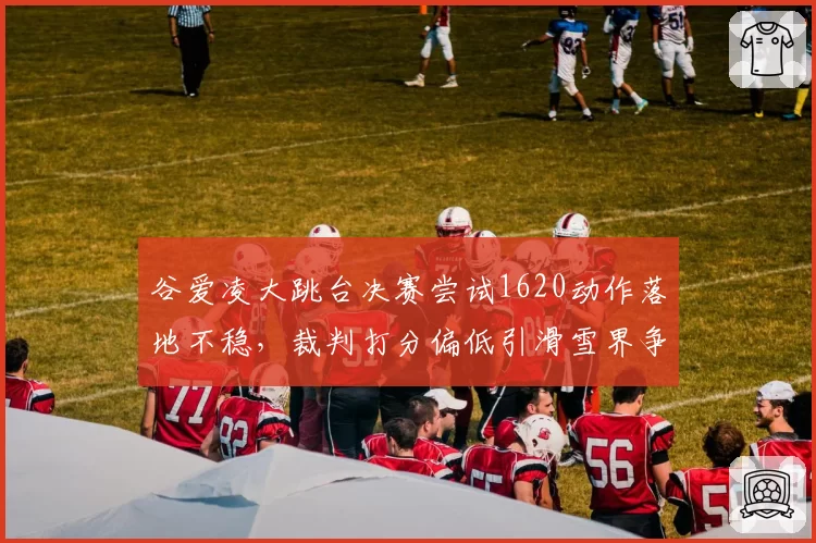 谷爱凌大跳台决赛尝试1620动作落地不稳，裁判打分偏低引滑雪界争议