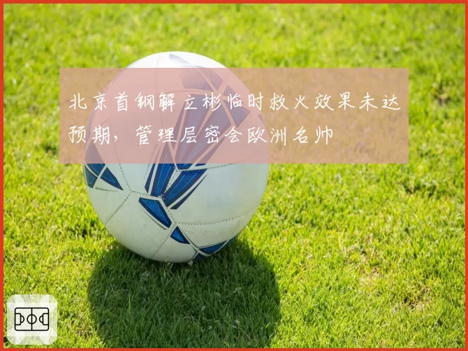 北京首钢解立彬临时救火效果未达预期，管理层密会欧洲名帅