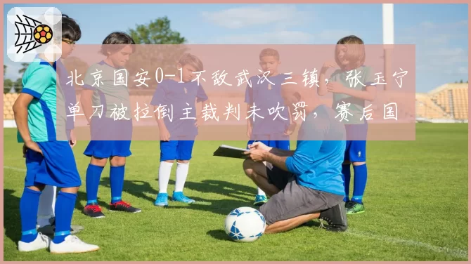 北京国安0-1不敌武汉三镇，张玉宁单刀被拉倒主裁判未吹罚，赛后国安官方提出申诉