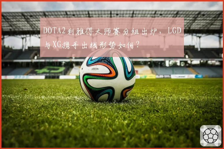 DOTA2利雅得大师赛分组出炉，LGD与XG携手出线形势如何？