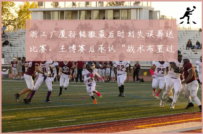 浙江广厦孙铭徽最后时刻失误葬送比赛，王博赛后承认“战术布置过于复杂”