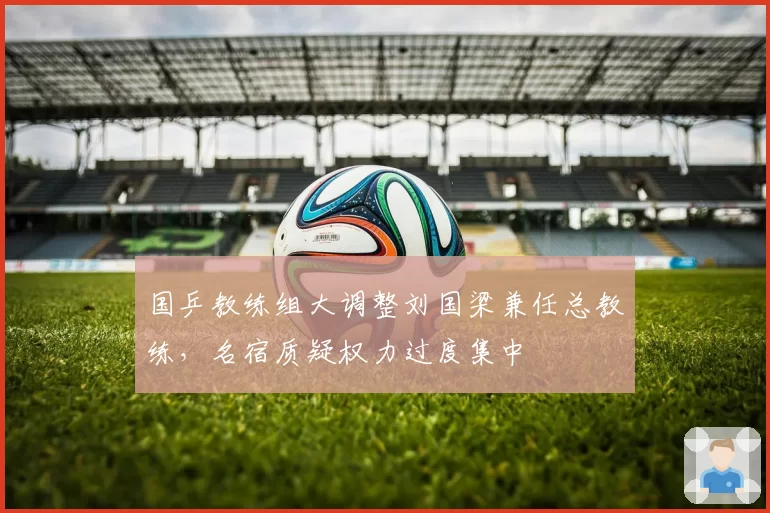 国乒教练组大调整刘国梁兼任总教练，名宿质疑权力过度集中