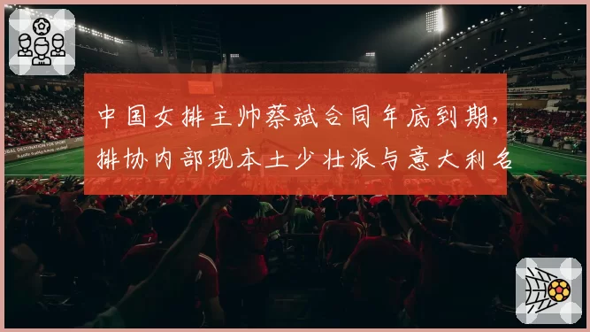 中国女排主帅蔡斌合同年底到期，排协内部现本土少壮派与意大利名帅之争