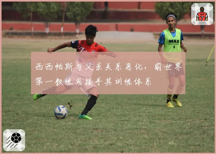 西西帕斯与父亲关系恶化,前世界第一教练或接手其训练体系
