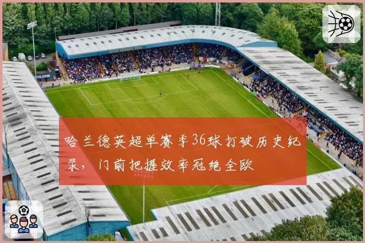 哈兰德英超单赛季36球打破历史纪录，门前把握效率冠绝全欧